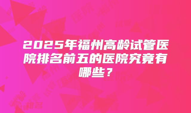 2025年福州高龄试管医院排名前五的医院究竟有哪些?