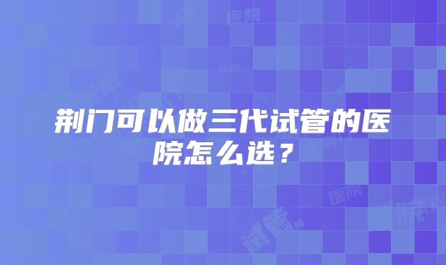 荆门可以做三代试管的医院怎么选？