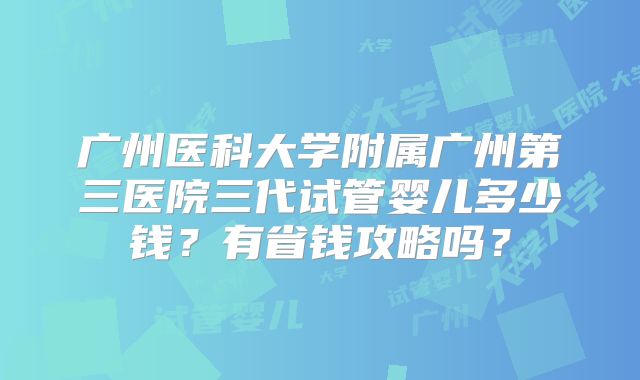 广州医科大学附属广州第三医院三代试管婴儿多少钱?有省钱攻略吗?