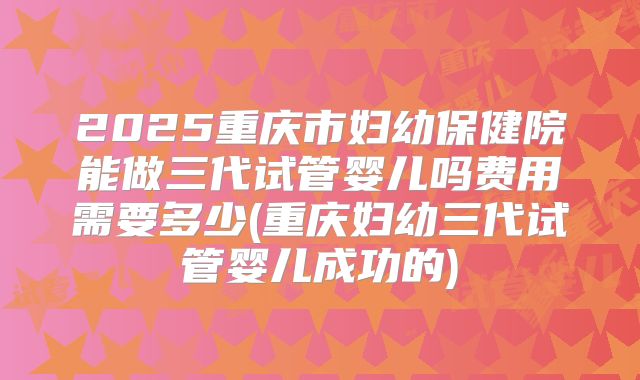 2025重庆市妇幼保健院能做三代试管婴儿吗费用需要多少(重庆妇幼三代试管婴儿成功的)