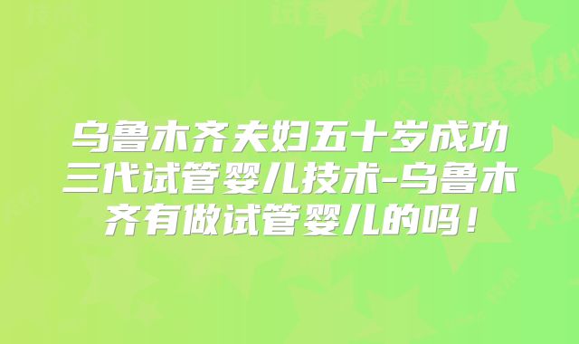 乌鲁木齐夫妇五十岁成功三代试管婴儿技术-乌鲁木齐有做试管婴儿的吗！