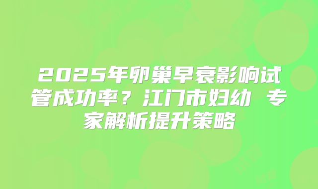 2025年卵巢早衰影响试管成功率?江门市妇幼 专家解析提升策略