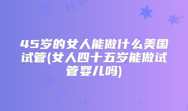 45岁的女人能做什么美国试管(女人四十五岁能做试管婴儿吗)