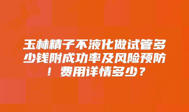 玉林精子不液化做试管多少钱附成功率及风险预防！费用详情多少？