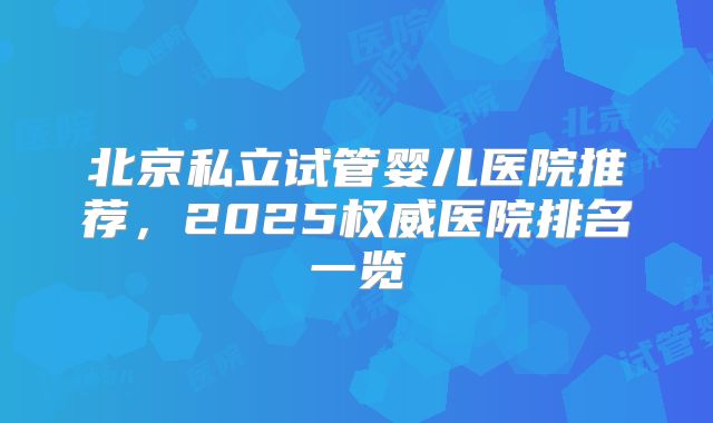 北京私立试管婴儿医院推荐,2025权威医院排名一览