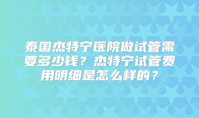 泰国杰特宁医院做试管需要多少钱？杰特宁试管费用明细是怎么样的？