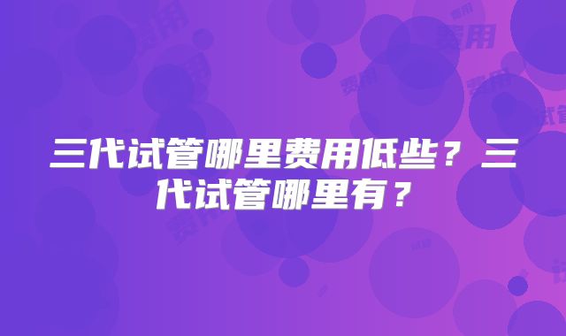 三代试管哪里费用低些？三代试管哪里有？