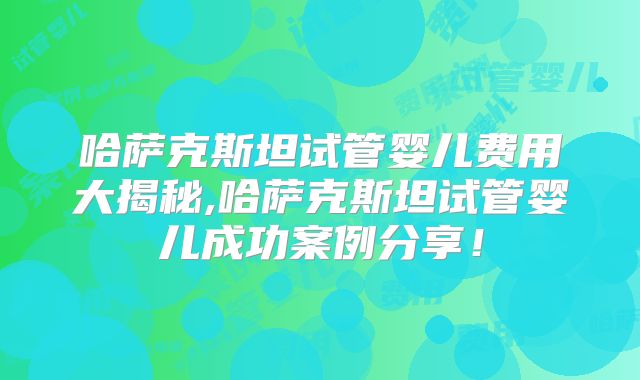哈萨克斯坦试管婴儿费用大揭秘,哈萨克斯坦试管婴儿成功案例分享!