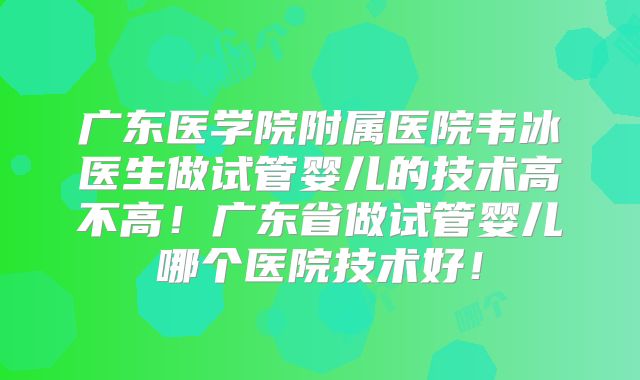 广东医学院附属医院韦冰医生做试管婴儿的技术高不高！广东省做试管婴儿哪个医院技术好！