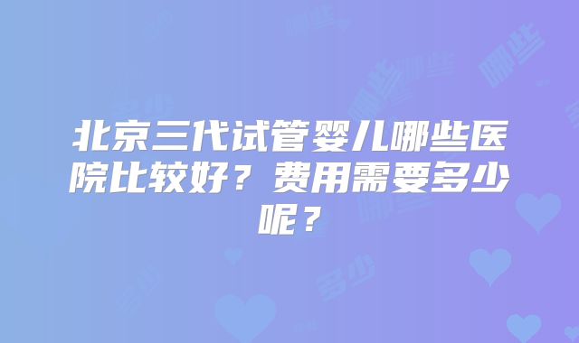 北京三代试管婴儿哪些医院比较好？费用需要多少呢？