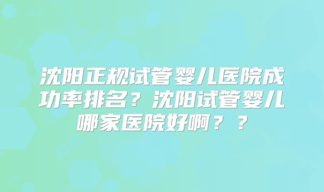 沈阳正规试管婴儿医院成功率排名？沈阳试管婴儿哪家医院好啊？？