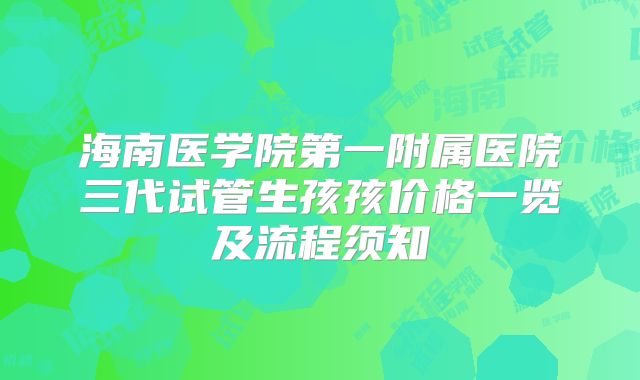 海南医学院第一附属医院三代试管生孩孩价格一览及流程须知
