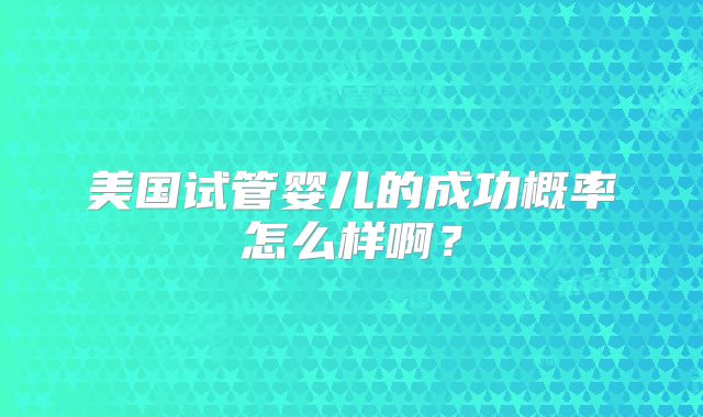 美国试管婴儿的成功概率怎么样啊？