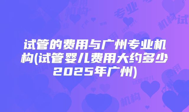 试管的费用与广州专业机构(试管婴儿费用大约多少2025年广州)