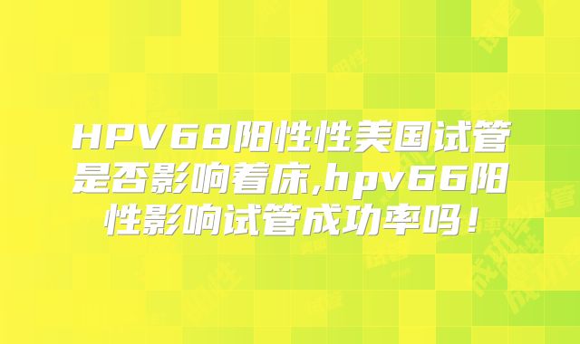 HPV68阳性性美国试管是否影响着床,hpv66阳性影响试管成功率吗！