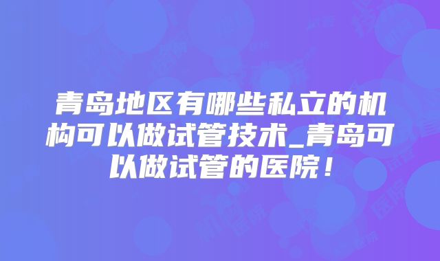 青岛地区有哪些私立的机构可以做试管技术_青岛可以做试管的医院！