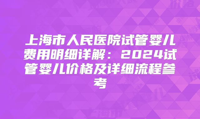 上海市人民医院试管婴儿费用明细详解:2024试管婴儿价格及详细流程参考