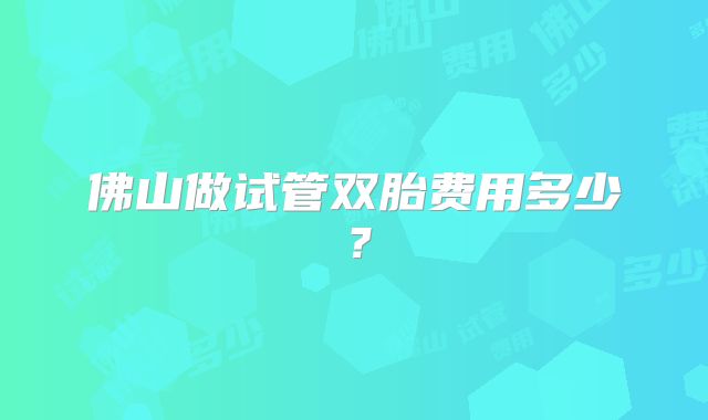 佛山做试管双胎费用多少？