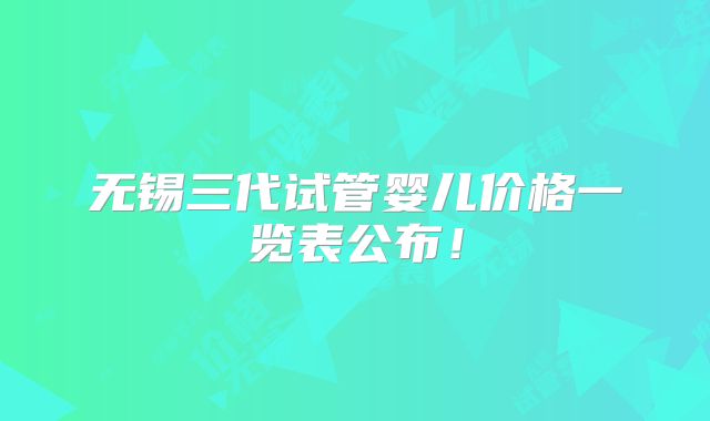 无锡三代试管婴儿价格一览表公布！