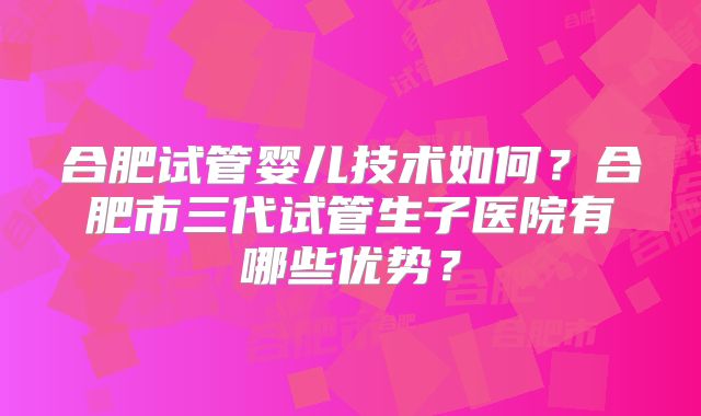 合肥试管婴儿技术如何?合肥市三代试管生子医院有哪些优势?