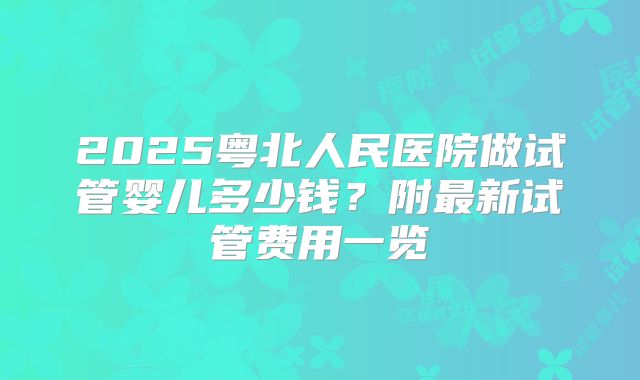 2025粤北人民医院做试管婴儿多少钱？附最新试管费用一览