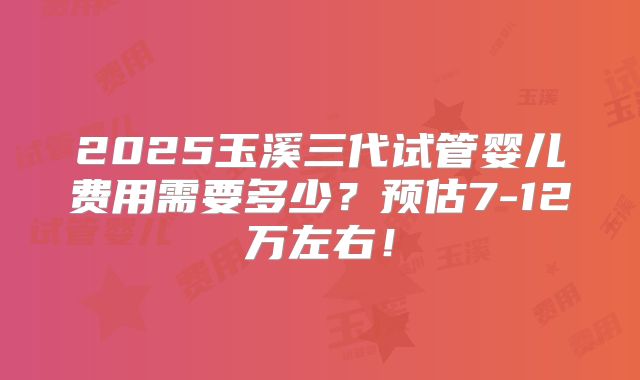 2025玉溪三代试管婴儿费用需要多少?预估7-12万左右!