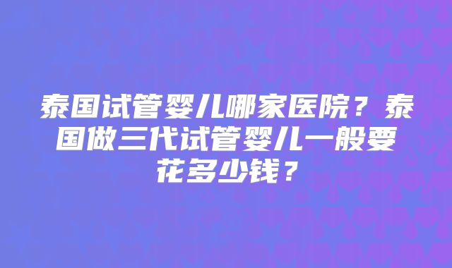 泰国试管婴儿哪家医院？泰国做三代试管婴儿一般要花多少钱？