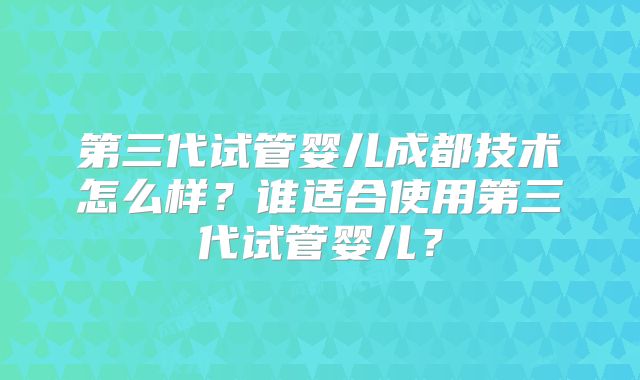 第三代试管婴儿成都技术怎么样？谁适合使用第三代试管婴儿？