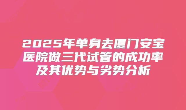 2025年单身去厦门安宝医院做三代试管的成功率及其优势与劣势分析