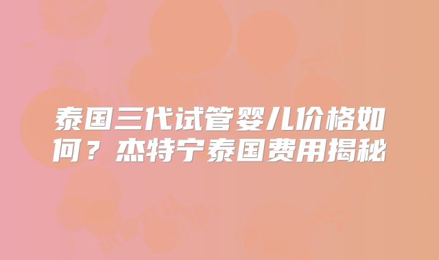 泰国三代试管婴儿价格如何？杰特宁泰国费用揭秘