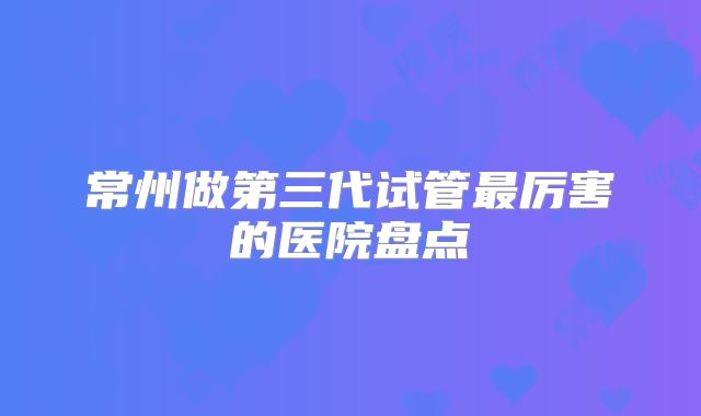 常州做第三代试管最厉害的医院盘点