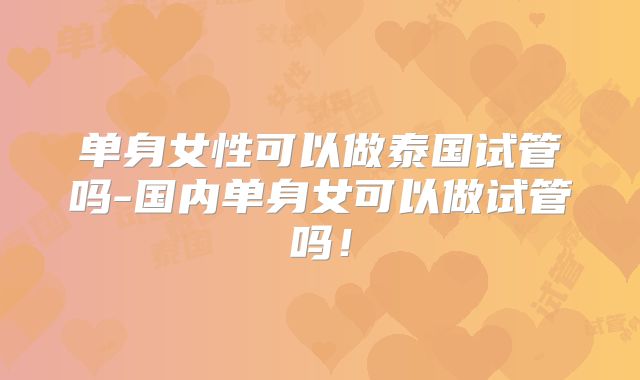 单身女性可以做泰国试管吗-国内单身女可以做试管吗！