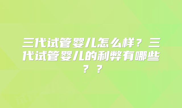 三代试管婴儿怎么样？三代试管婴儿的利弊有哪些？？
