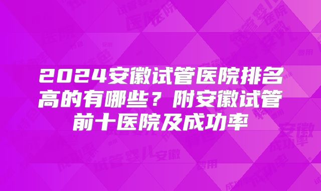 2024安徽试管医院排名高的有哪些？附安徽试管前十医院及成功率