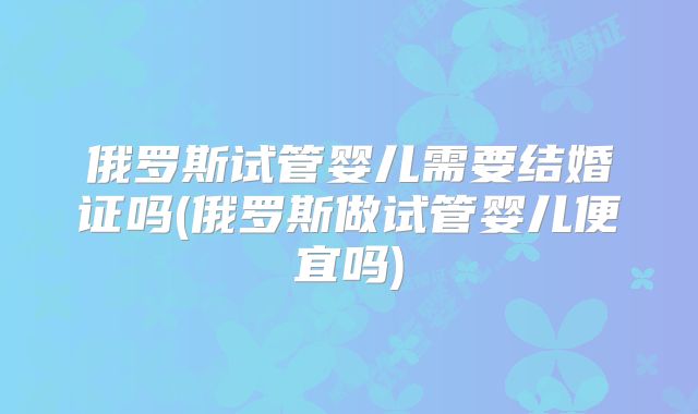 俄罗斯试管婴儿需要结婚证吗(俄罗斯做试管婴儿便宜吗)