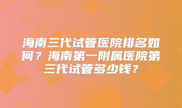 海南三代试管医院排名如何？海南第一附属医院第三代试管多少钱？