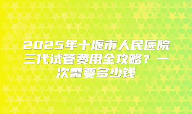 2025年十堰市人民医院三代试管费用全攻略？一次需要多少钱