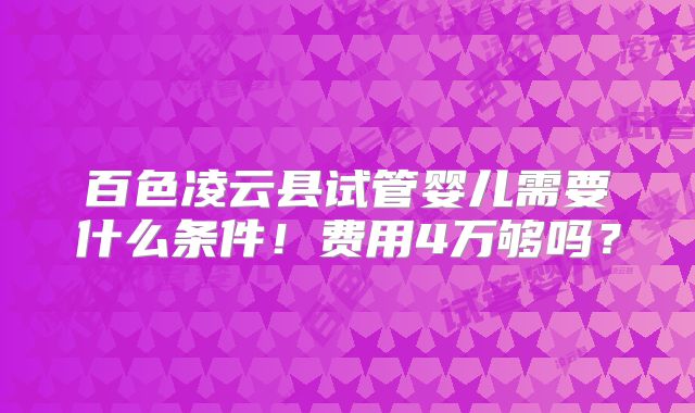 百色凌云县试管婴儿需要什么条件！费用4万够吗？