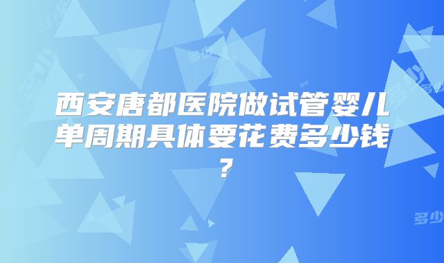 西安唐都医院做试管婴儿单周期具体要花费多少钱？