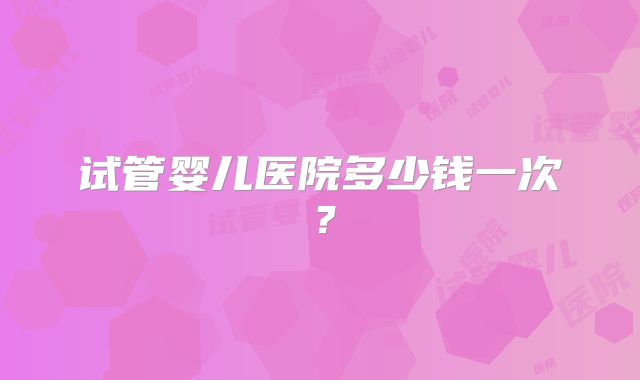 试管婴儿医院多少钱一次?
