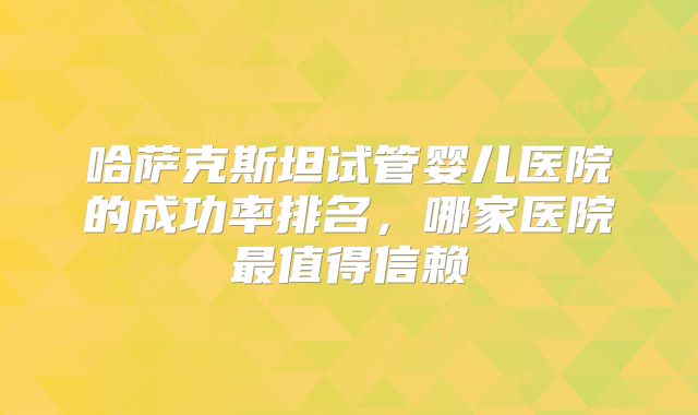 哈萨克斯坦试管婴儿医院的成功率排名，哪家医院最值得信赖