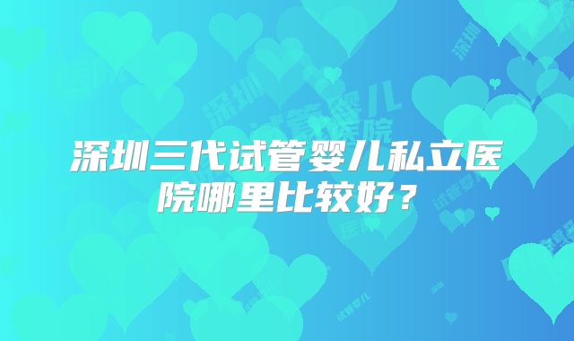 深圳三代试管婴儿私立医院哪里比较好?