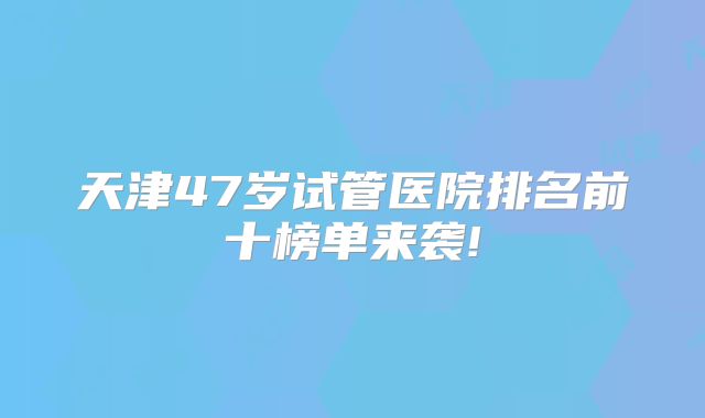 天津47岁试管医院排名前十榜单来袭!
