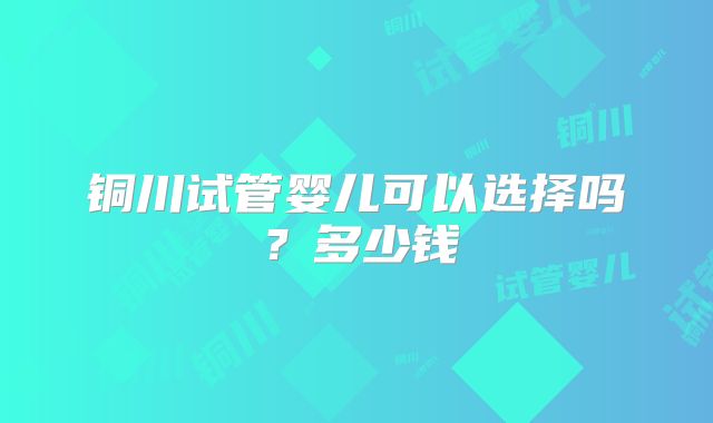 铜川试管婴儿可以选择吗？多少钱