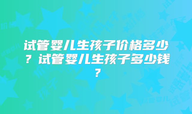试管婴儿生孩子价格多少？试管婴儿生孩子多少钱？