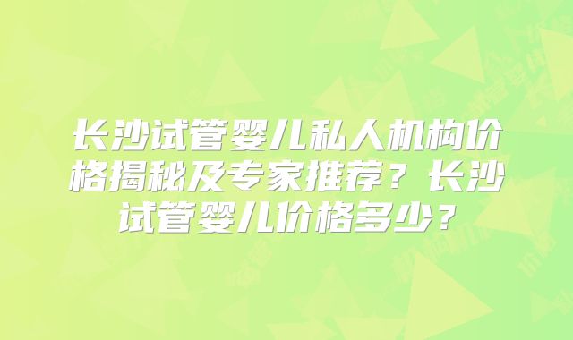 长沙试管婴儿私人机构价格揭秘及专家推荐?长沙试管婴儿价格多少?