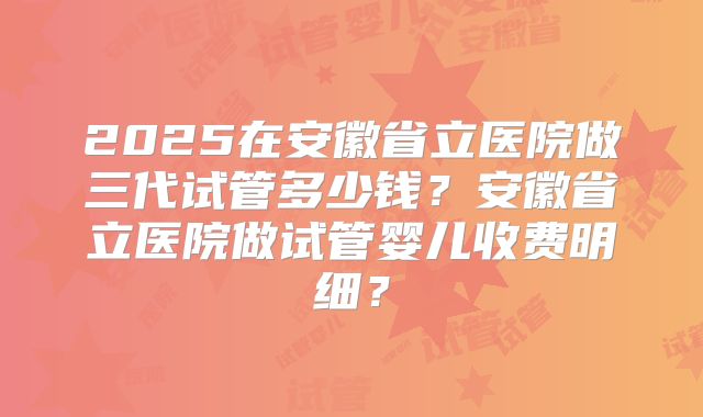 2025在安徽省立医院做三代试管多少钱?安徽省立医院做试管婴儿收费明细?
