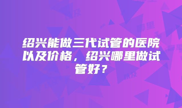 绍兴能做三代试管的医院以及价格，绍兴哪里做试管好？