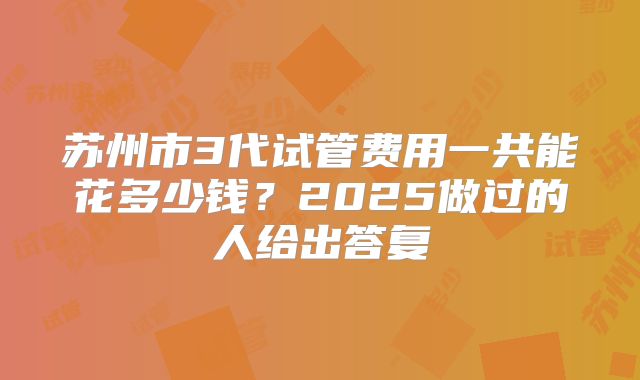 苏州市3代试管费用一共能花多少钱?2025做过的人给出答复