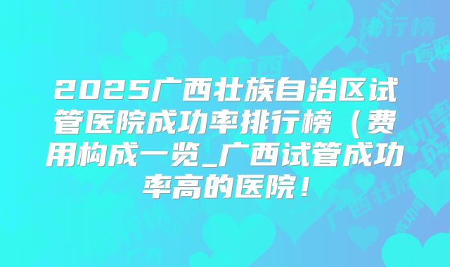 2025广西壮族自治区试管医院成功率排行榜（费用构成一览_广西试管成功率高的医院！